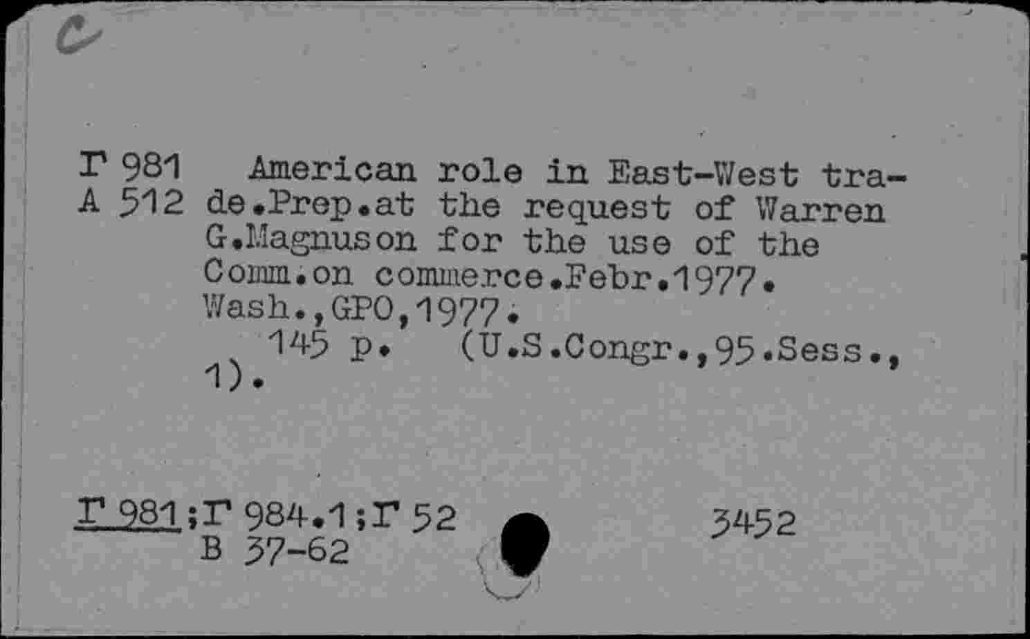 ﻿r 981 American role in East-West tra-A 512 de.Prep.at the request of Warren
G.Magnuson for the use of the Comm.on conuiierce.Febr.1977. Wash.,GPO,1977.
x 145 p. (U.S.Congr.,95.Sess., 1).
r_981;r 984.1	52 A	5452
B 57-62 f